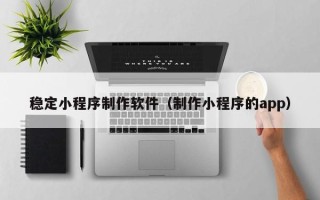 随州稳定小程序制作软件（制作小程序的app）