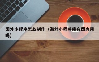 随州国外小程序怎么制作（海外小程序能在国内用吗）