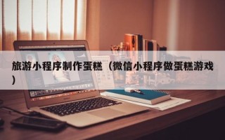 随州旅游小程序制作蛋糕（微信小程序做蛋糕游戏）